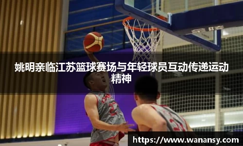 姚明亲临江苏篮球赛场与年轻球员互动传递运动精神