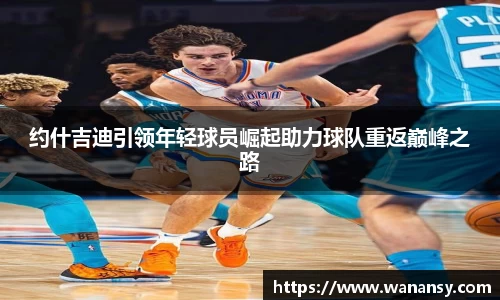 约什吉迪引领年轻球员崛起助力球队重返巅峰之路
