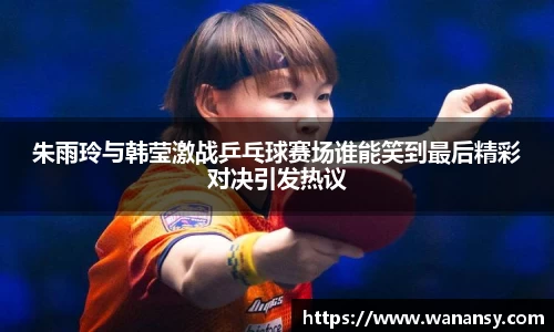 朱雨玲与韩莹激战乒乓球赛场谁能笑到最后精彩对决引发热议